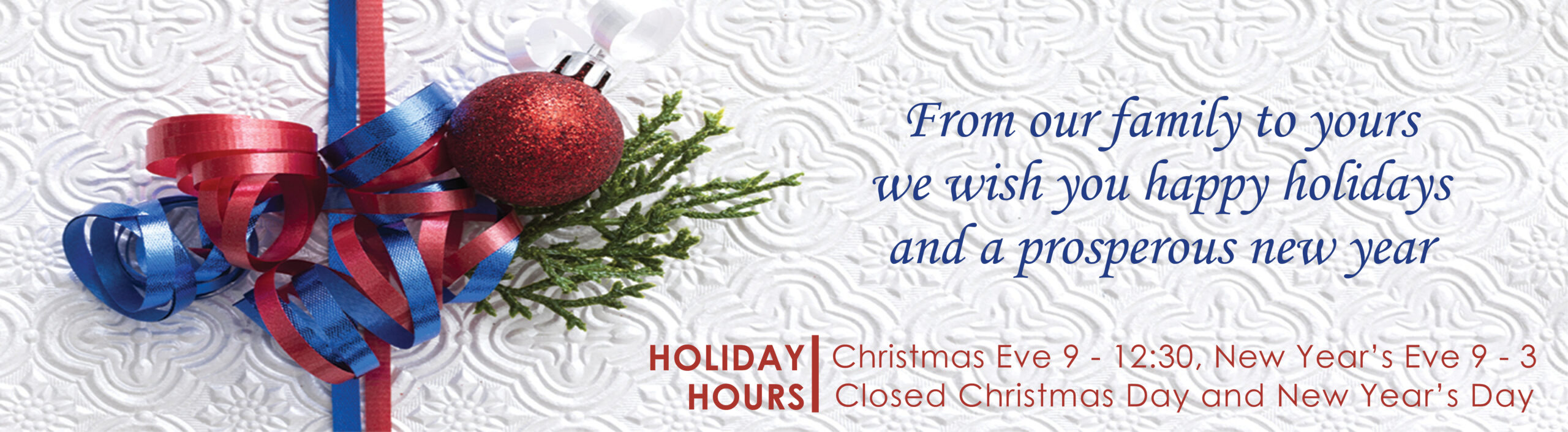 From our family to yours we wish you happy holidays and a prosperous new year. Holiday hours Christmas Eve 9 - 12:30, New Year's Eve 9 - 3. Closed Christmas Day and New Year's Day.