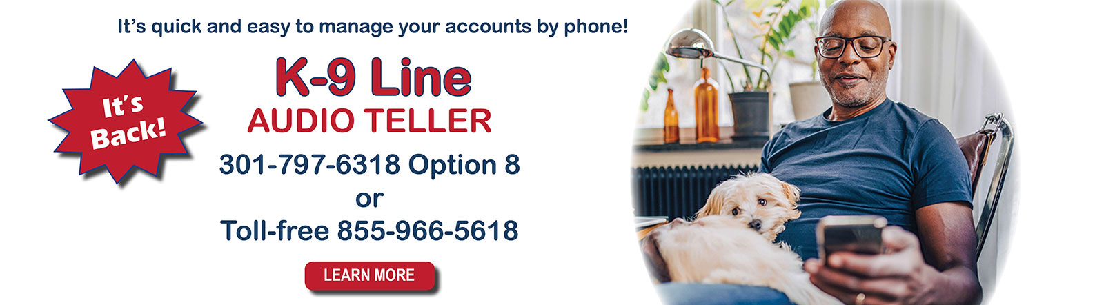 It's quick and easy to manage your accounts by phone with K-9 Line. Call 301-797-6318 option 8.
