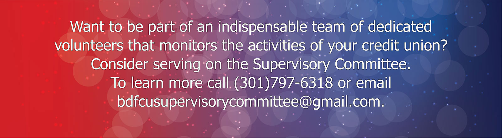 Want to be part of an indispensable team of dedicated volunteers that monitors the activities of your credit union? Consider serving on the Supervisor Committee. To learn more, call (301)797-6318 or email bdfcusupervisorycommittee at gmail dot com.