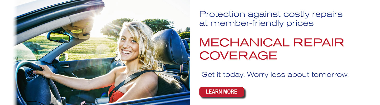 Mechanical Repair Coverage. Protection against costly repairs at member-friendly prices. Get it today. Worry less about tomorrow.