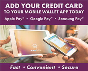 Add your credit card to your mobile wallet today. Apple Pay, Google Pay, or Samsung Pay. It's fast, convenient and secure.